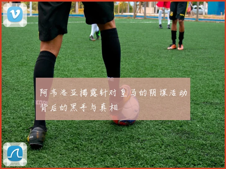 阿韦洛亚揭露针对皇马的阴谋活动背后的黑手与真相