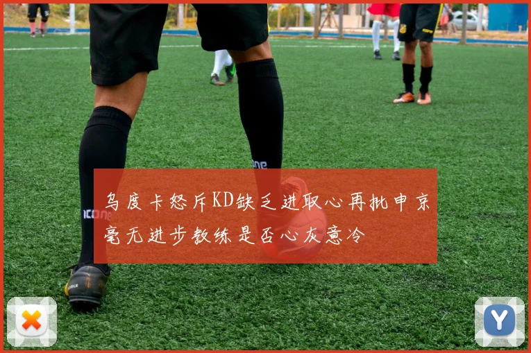 乌度卡怒斥KD缺乏进取心再批申京毫无进步教练是否心灰意冷