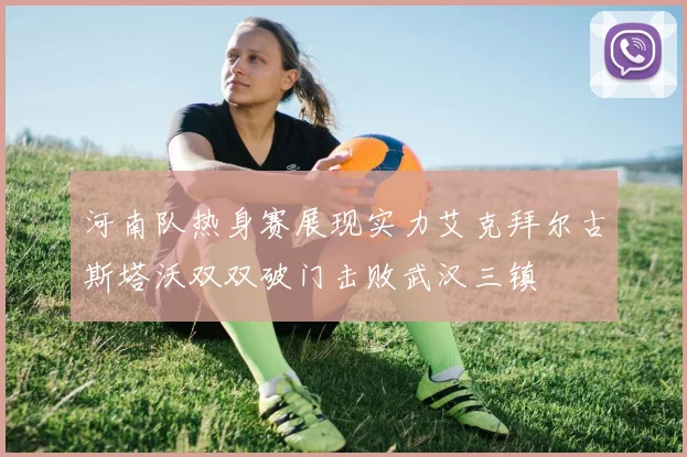 河南队热身赛展现实力艾克拜尔古斯塔沃双双破门击败武汉三镇