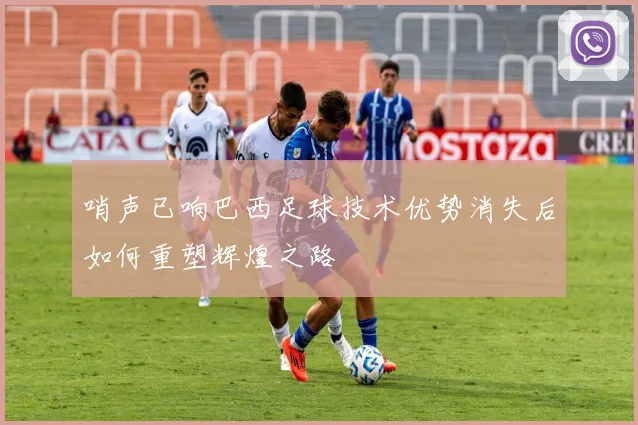 哨声已响巴西足球技术优势消失后如何重塑辉煌之路