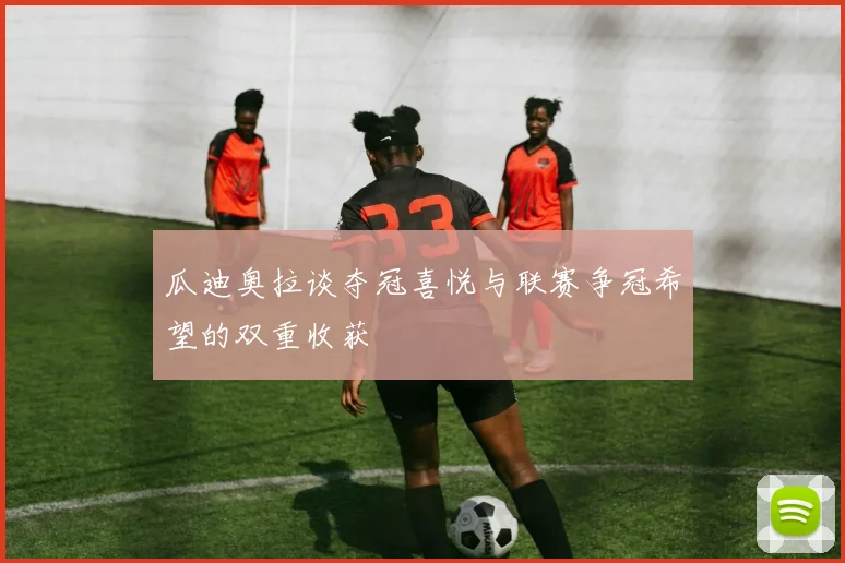 瓜迪奥拉谈夺冠喜悦与联赛争冠希望的双重收获