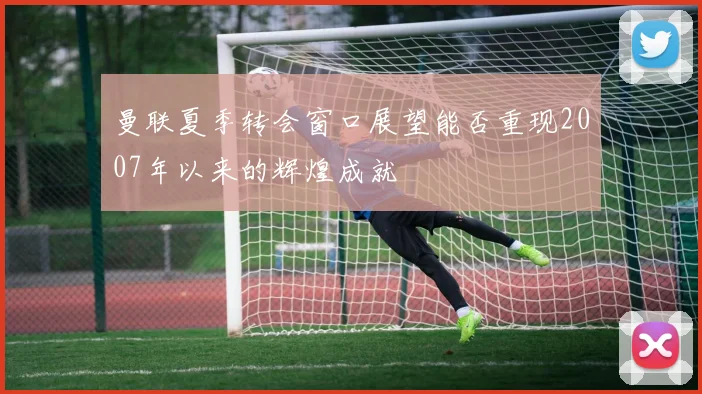 曼联夏季转会窗口展望能否重现2007年以来的辉煌成就