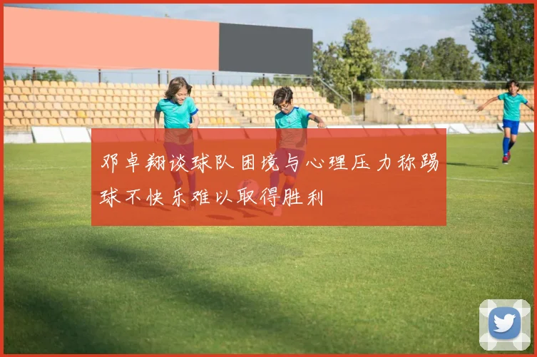 邓卓翔谈球队困境与心理压力称踢球不快乐难以取得胜利