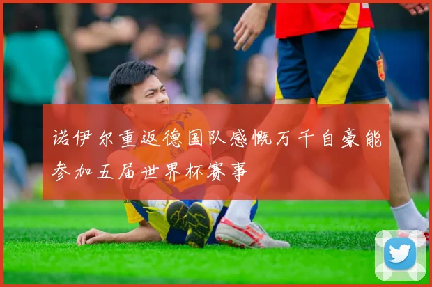 诺伊尔重返德国队感慨万千自豪能参加五届世界杯赛事