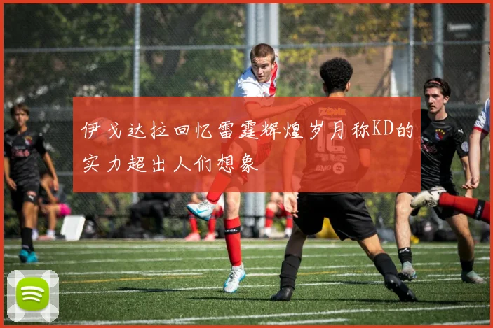 伊戈达拉回忆雷霆辉煌岁月称KD的实力超出人们想象