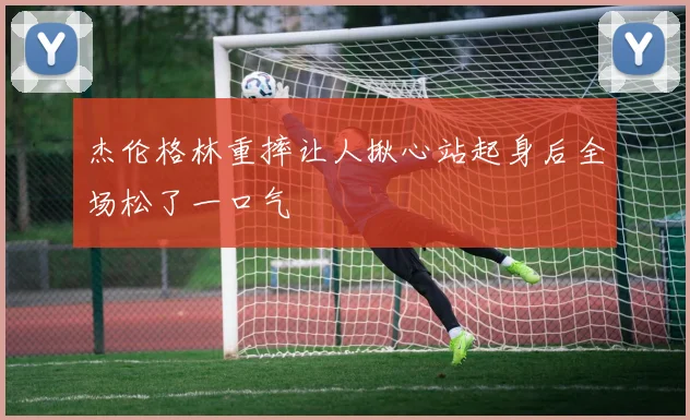 杰伦格林重摔让人揪心站起身后全场松了一口气