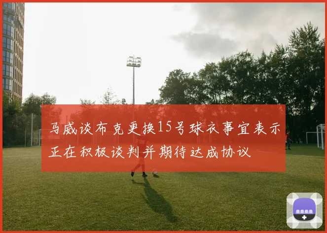 马威谈布克更换15号球衣事宜表示正在积极谈判并期待达成协议