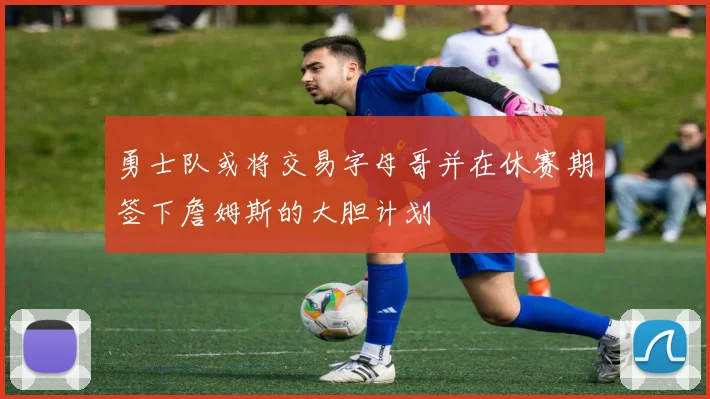 勇士队或将交易字母哥并在休赛期签下詹姆斯的大胆计划