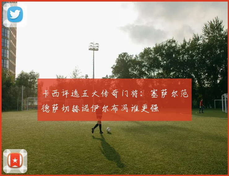 卡西评选五大传奇门将：塞萨尔范德萨切赫诺伊尔布冯谁更强