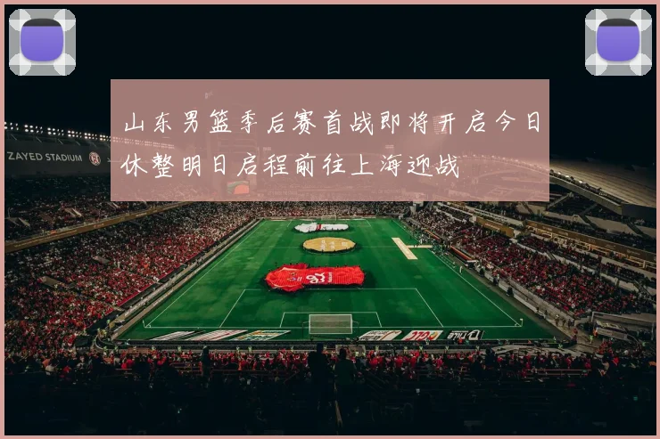 山东男篮季后赛首战即将开启今日休整明日启程前往上海迎战