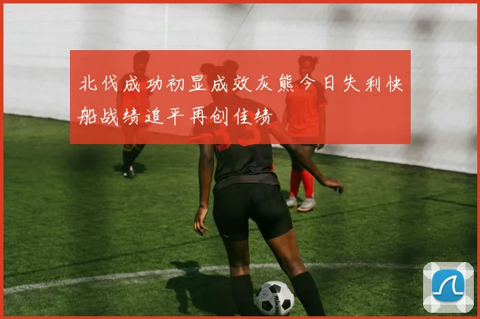 北伐成功初显成效灰熊今日失利快船战绩追平再创佳绩