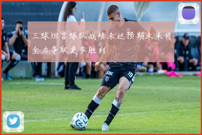 三球坦言球队战绩未达预期未来将全力争取更多胜利