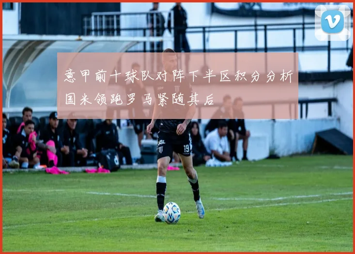 意甲前十球队对阵下半区积分分析国米领跑罗马紧随其后