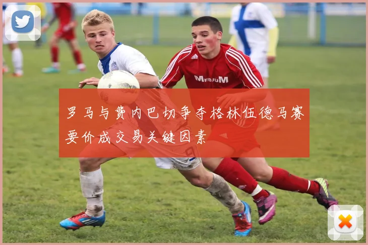罗马与费内巴切争夺格林伍德马赛要价成交易关键因素