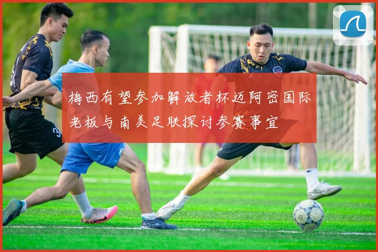 梅西有望参加解放者杯迈阿密国际老板与南美足联探讨参赛事宜