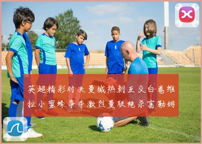 英超精彩对决曼城热刺互交白卷维拉小蜜蜂争夺激烈曼联绝杀富勒姆逆转胜利