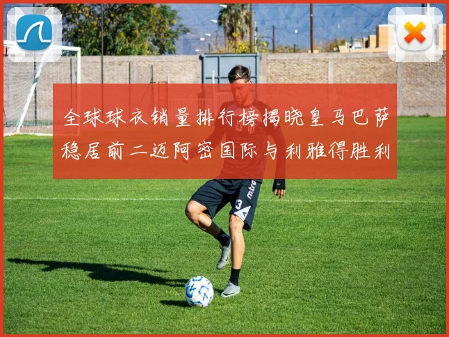 全球球衣销量排行榜揭晓皇马巴萨稳居前二迈阿密国际与利雅得胜利表现抢眼