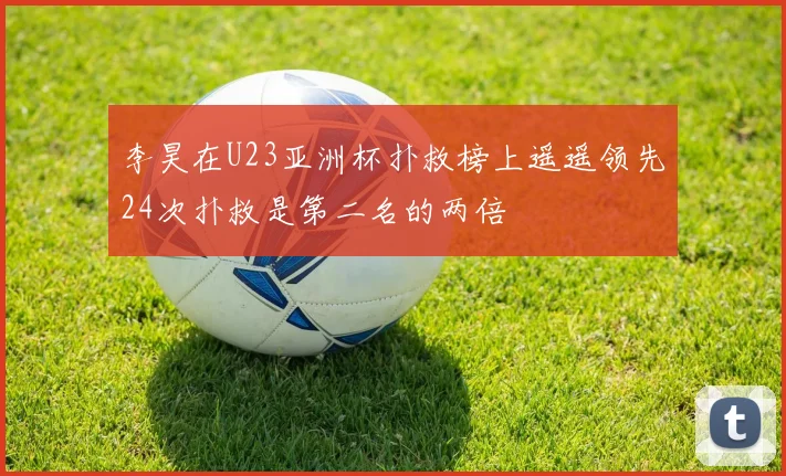 李昊在U23亚洲杯扑救榜上遥遥领先24次扑救是第二名的两倍