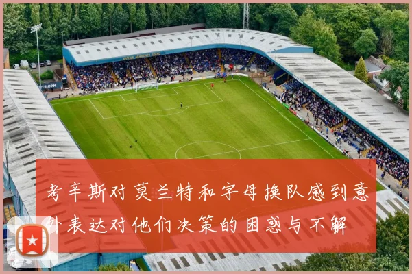 考辛斯对莫兰特和字母换队感到意外表达对他们决策的困惑与不解