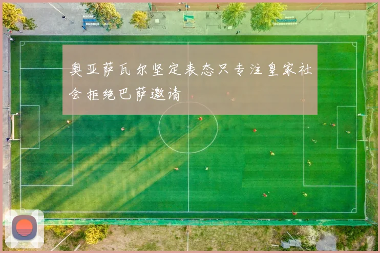 奥亚萨瓦尔坚定表态只专注皇家社会拒绝巴萨邀请