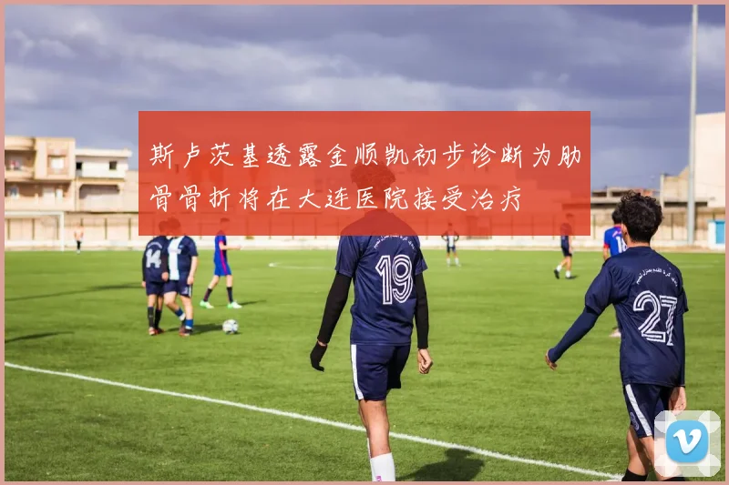 斯卢茨基透露金顺凯初步诊断为肋骨骨折将在大连医院接受治疗