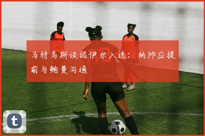 马特乌斯谈诺伊尔入选：纳帅应提前与鲍曼沟通