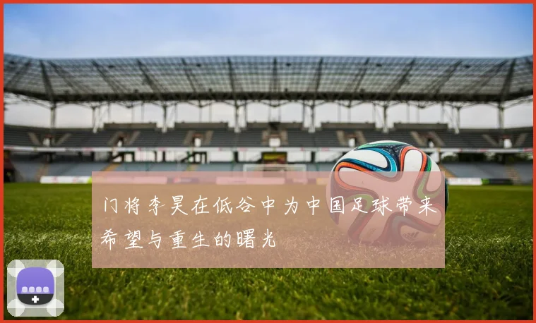 门将李昊在低谷中为中国足球带来希望与重生的曙光