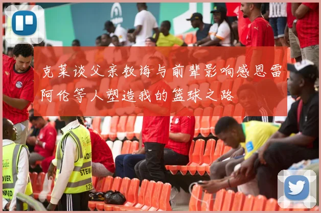 克莱谈父亲教诲与前辈影响感恩雷阿伦等人塑造我的篮球之路